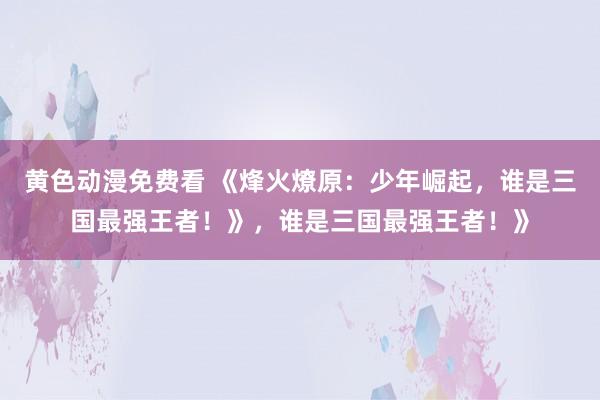 黄色动漫免费看 《烽火燎原：少年崛起，谁是三国最强王者！》，谁是三国最强王者！》