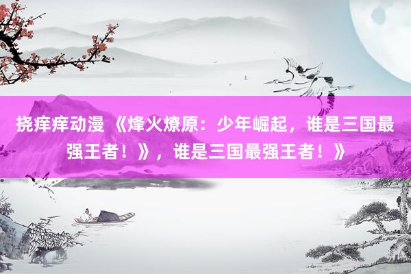 挠痒痒动漫 《烽火燎原：少年崛起，谁是三国最强王者！》，谁是三国最强王者！》