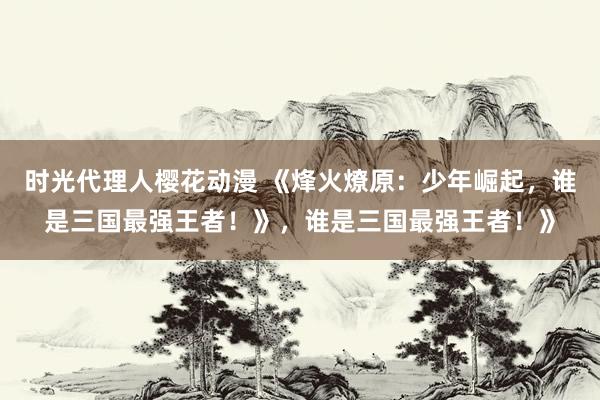 时光代理人樱花动漫 《烽火燎原：少年崛起，谁是三国最强王者！》，谁是三国最强王者！》