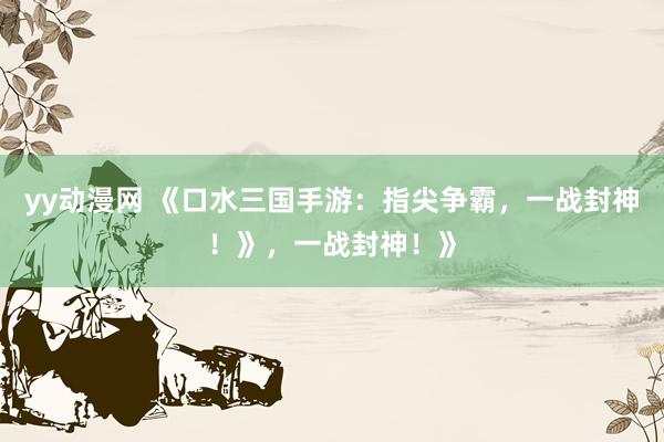 yy动漫网 《口水三国手游：指尖争霸，一战封神！》，一战封神！》
