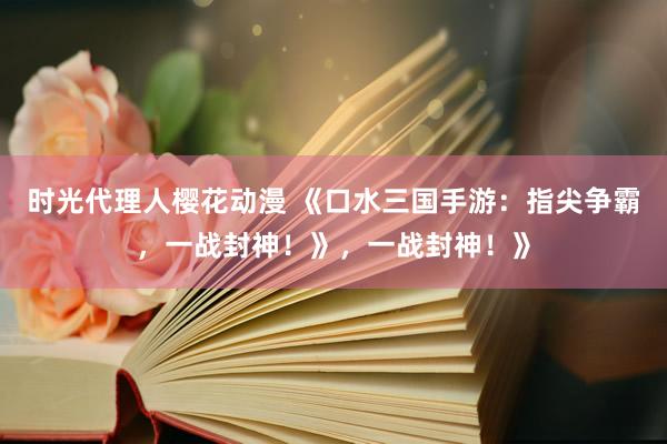 时光代理人樱花动漫 《口水三国手游：指尖争霸，一战封神！》，一战封神！》