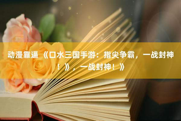 动漫靠逼 《口水三国手游：指尖争霸，一战封神！》，一战封神！》
