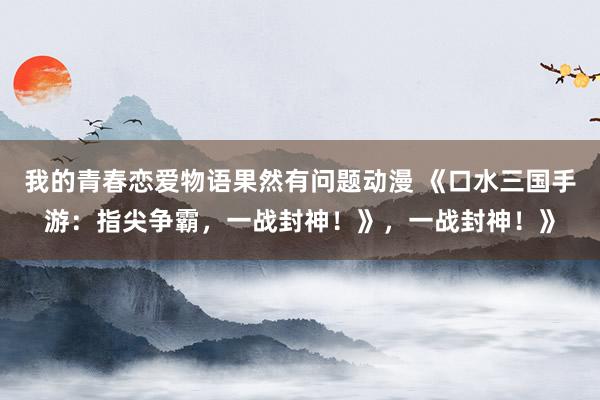 我的青春恋爱物语果然有问题动漫 《口水三国手游：指尖争霸，一战封神！》，一战封神！》