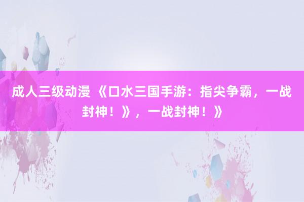 成人三级动漫 《口水三国手游：指尖争霸，一战封神！》，一战封神！》