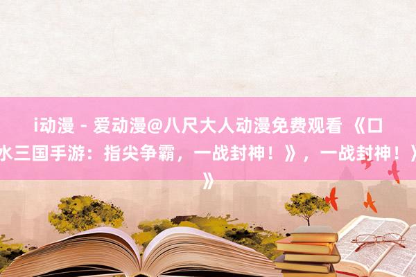 i动漫 - 爱动漫@八尺大人动漫免费观看 《口水三国手游：指尖争霸，一战封神！》，一战封神！》