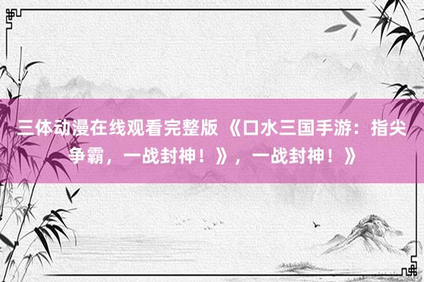 三体动漫在线观看完整版 《口水三国手游：指尖争霸，一战封神！》，一战封神！》