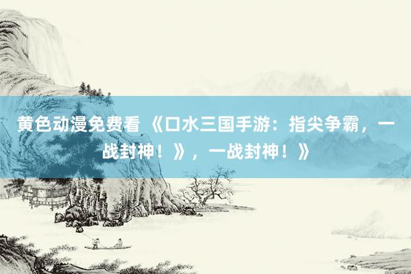 黄色动漫免费看 《口水三国手游：指尖争霸，一战封神！》，一战封神！》
