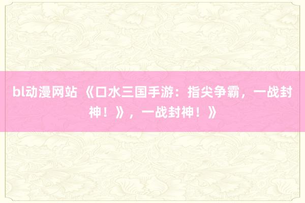 bl动漫网站 《口水三国手游：指尖争霸，一战封神！》，一战封神！》