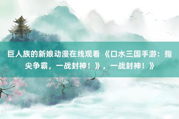 巨人族的新娘动漫在线观看 《口水三国手游：指尖争霸，一战封神！》，一战封神！》