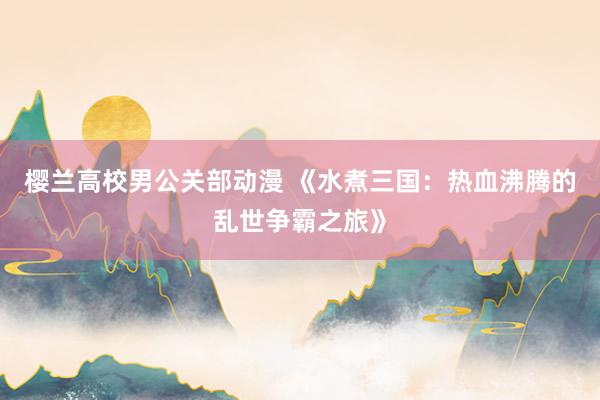樱兰高校男公关部动漫 《水煮三国：热血沸腾的乱世争霸之旅》