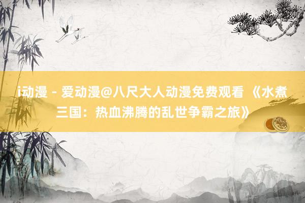 i动漫 - 爱动漫@八尺大人动漫免费观看 《水煮三国：热血沸腾的乱世争霸之旅》