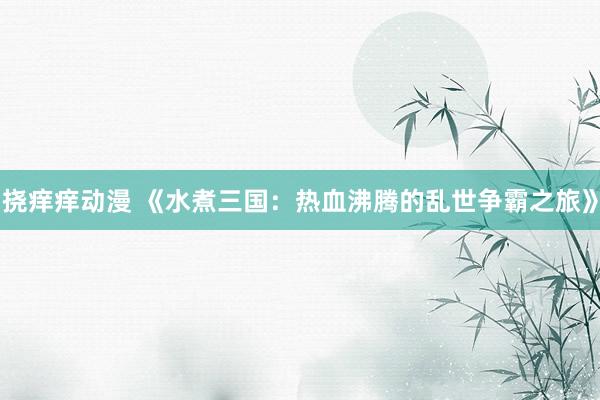 挠痒痒动漫 《水煮三国：热血沸腾的乱世争霸之旅》