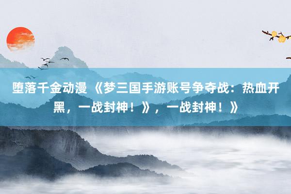 堕落千金动漫 《梦三国手游账号争夺战：热血开黑，一战封神！》，一战封神！》