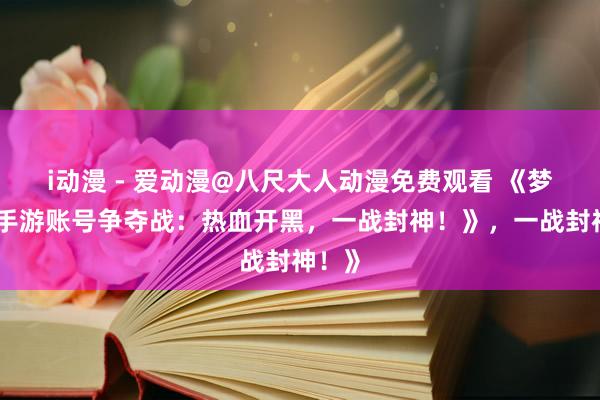 i动漫 - 爱动漫@八尺大人动漫免费观看 《梦三国手游账号争夺战：热血开黑，一战封神！》，一战封神！》