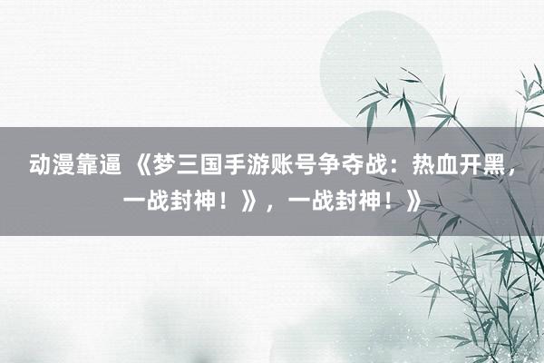 动漫靠逼 《梦三国手游账号争夺战：热血开黑，一战封神！》，一战封神！》