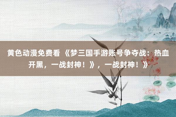 黄色动漫免费看 《梦三国手游账号争夺战：热血开黑，一战封神！》，一战封神！》