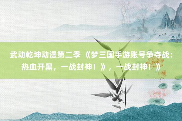 武动乾坤动漫第二季 《梦三国手游账号争夺战：热血开黑，一战封神！》，一战封神！》
