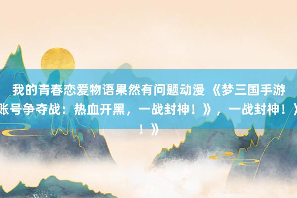 我的青春恋爱物语果然有问题动漫 《梦三国手游账号争夺战：热血开黑，一战封神！》，一战封神！》