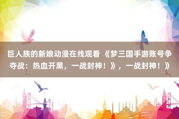 巨人族的新娘动漫在线观看 《梦三国手游账号争夺战：热血开黑，一战封神！》，一战封神！》