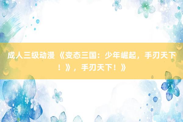 成人三级动漫 《变态三国：少年崛起，手刃天下！》，手刃天下！》