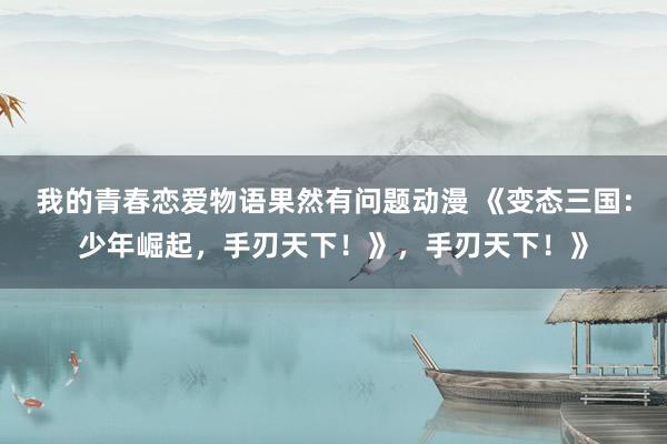 我的青春恋爱物语果然有问题动漫 《变态三国：少年崛起，手刃天下！》，手刃天下！》