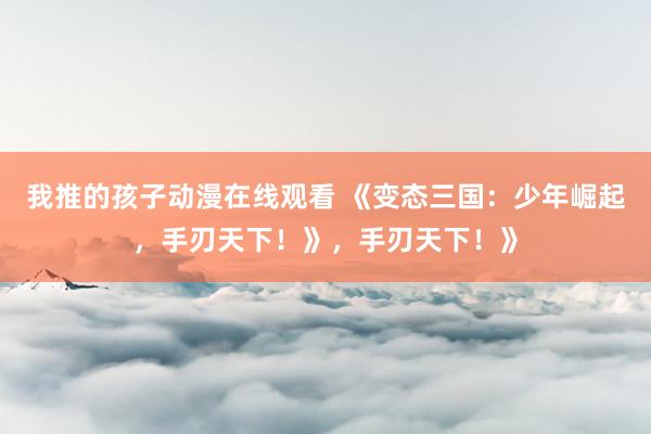 我推的孩子动漫在线观看 《变态三国：少年崛起，手刃天下！》，手刃天下！》