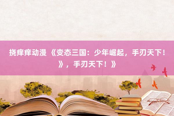 挠痒痒动漫 《变态三国：少年崛起，手刃天下！》，手刃天下！》