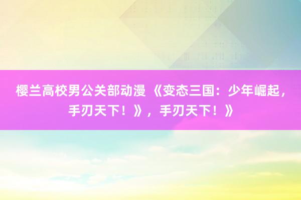 樱兰高校男公关部动漫 《变态三国：少年崛起，手刃天下！》，手刃天下！》