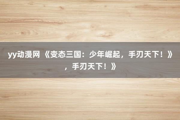 yy动漫网 《变态三国：少年崛起，手刃天下！》，手刃天下！》