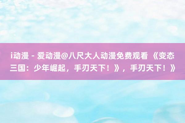 i动漫 - 爱动漫@八尺大人动漫免费观看 《变态三国：少年崛起，手刃天下！》，手刃天下！》