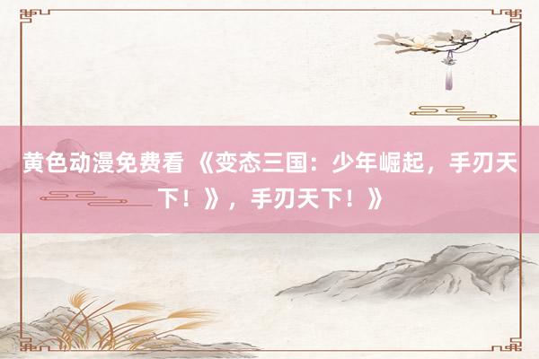 黄色动漫免费看 《变态三国：少年崛起，手刃天下！》，手刃天下！》