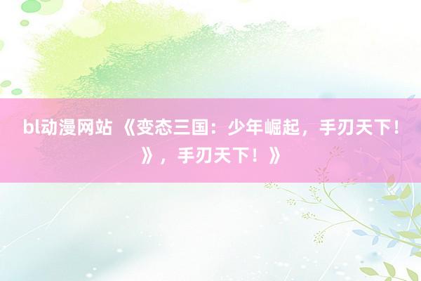 bl动漫网站 《变态三国：少年崛起，手刃天下！》，手刃天下！》