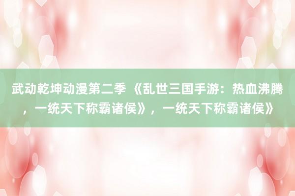 武动乾坤动漫第二季 《乱世三国手游：热血沸腾，一统天下称霸诸侯》，一统天下称霸诸侯》
