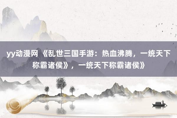 yy动漫网 《乱世三国手游：热血沸腾，一统天下称霸诸侯》，一统天下称霸诸侯》