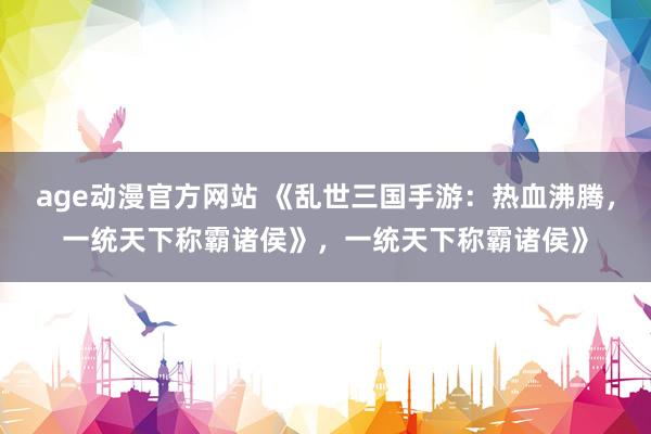 age动漫官方网站 《乱世三国手游：热血沸腾，一统天下称霸诸侯》，一统天下称霸诸侯》