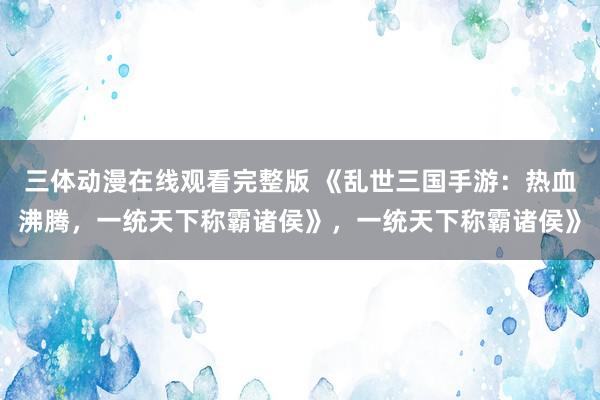 三体动漫在线观看完整版 《乱世三国手游：热血沸腾，一统天下称霸诸侯》，一统天下称霸诸侯》