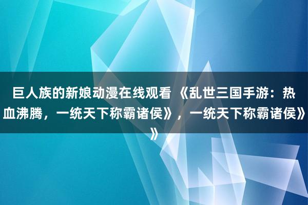巨人族的新娘动漫在线观看 《乱世三国手游：热血沸腾，一统天下称霸诸侯》，一统天下称霸诸侯》
