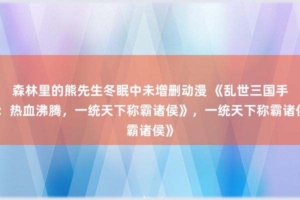 森林里的熊先生冬眠中未增删动漫 《乱世三国手游：热血沸腾，一统天下称霸诸侯》，一统天下称霸诸侯》