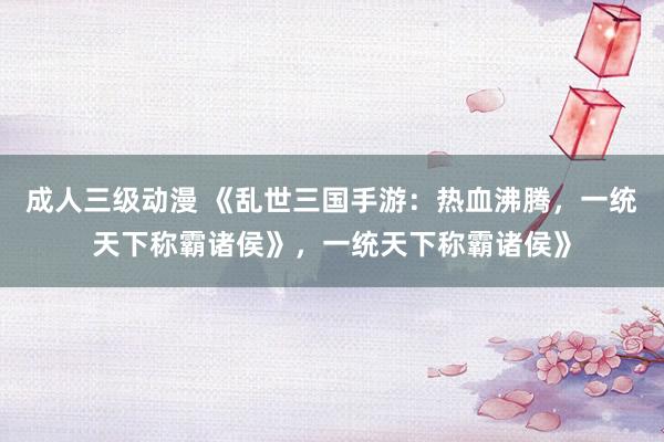 成人三级动漫 《乱世三国手游：热血沸腾，一统天下称霸诸侯》，一统天下称霸诸侯》