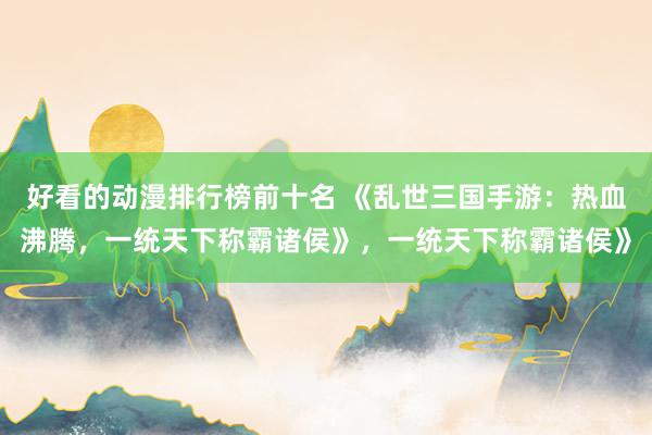 好看的动漫排行榜前十名 《乱世三国手游：热血沸腾，一统天下称霸诸侯》，一统天下称霸诸侯》