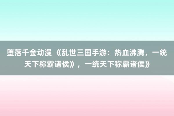 堕落千金动漫 《乱世三国手游：热血沸腾，一统天下称霸诸侯》，一统天下称霸诸侯》
