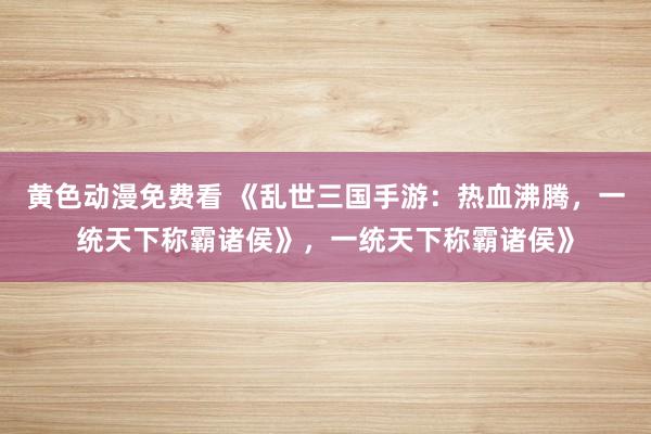 黄色动漫免费看 《乱世三国手游：热血沸腾，一统天下称霸诸侯》，一统天下称霸诸侯》