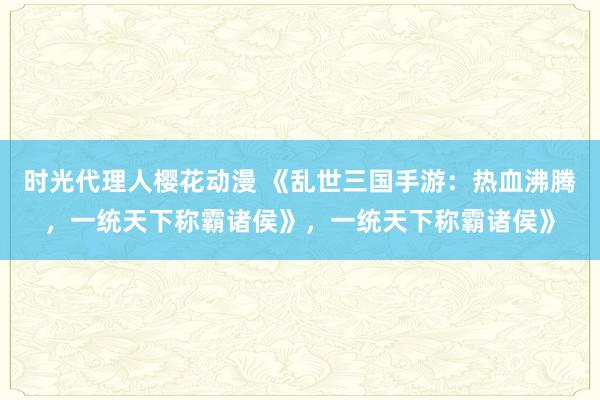 时光代理人樱花动漫 《乱世三国手游：热血沸腾，一统天下称霸诸侯》，一统天下称霸诸侯》