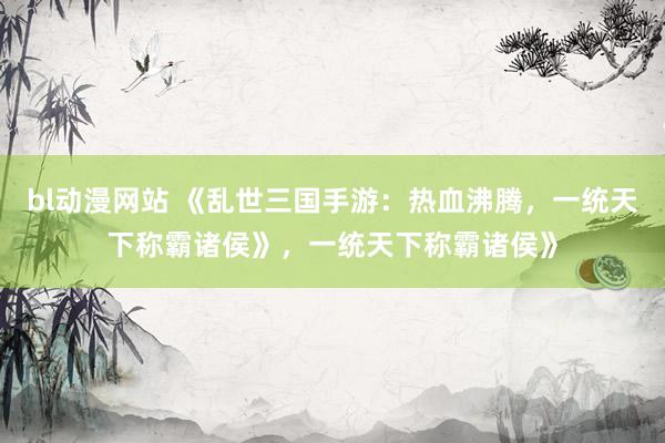 bl动漫网站 《乱世三国手游：热血沸腾，一统天下称霸诸侯》，一统天下称霸诸侯》