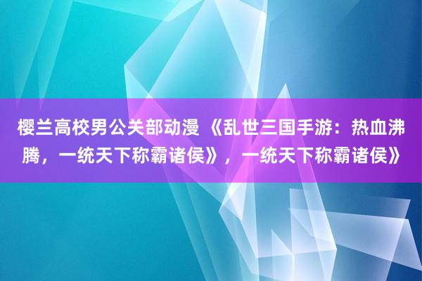 樱兰高校男公关部动漫 《乱世三国手游：热血沸腾，一统天下称霸诸侯》，一统天下称霸诸侯》