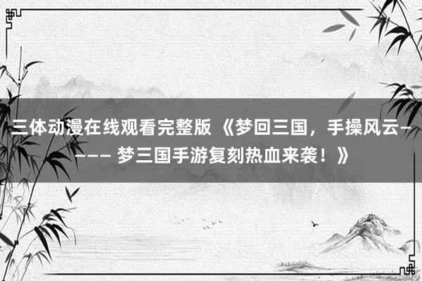 三体动漫在线观看完整版 《梦回三国，手操风云———— 梦三国手游复刻热血来袭！》
