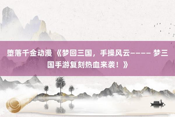 堕落千金动漫 《梦回三国，手操风云———— 梦三国手游复刻热血来袭！》