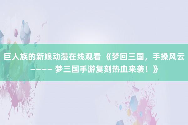 巨人族的新娘动漫在线观看 《梦回三国，手操风云———— 梦三国手游复刻热血来袭！》