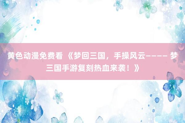 黄色动漫免费看 《梦回三国，手操风云———— 梦三国手游复刻热血来袭！》