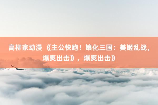 高柳家动漫 《主公快跑！娘化三国：美姬乱战，爆爽出击》，爆爽出击》